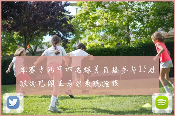 本赛季西甲四名球员直接参与15进球姆巴佩亚马尔表现抢眼