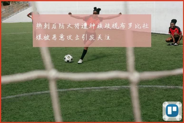 热刺后防大将遭种族歧视布罗比社媒被恶意攻击引发关注