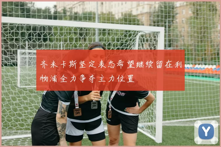齐米卡斯坚定表态希望继续留在利物浦全力争夺主力位置