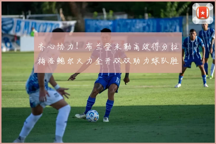 齐心协力！布兰登米勒高效得分拉梅洛鲍尔火力全开双双助力球队胜利