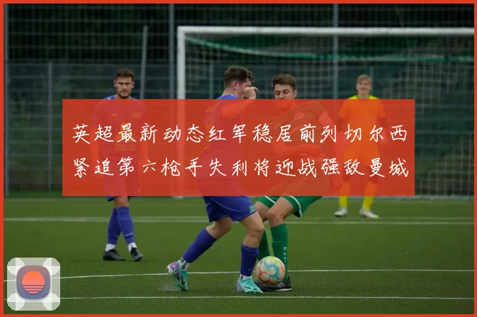 英超最新动态红军稳居前列切尔西紧追第六枪手失利将迎战强敌曼城