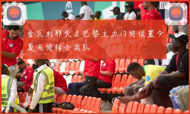 舍瓦利耶失去巴黎主力门将位置今夏或将转会离队