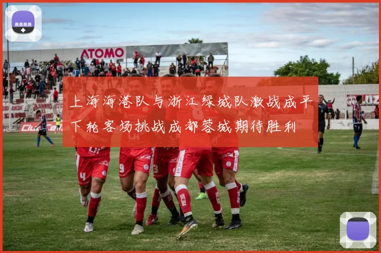 上海海港队与浙江绿城队激战成平下轮客场挑战成都蓉城期待胜利