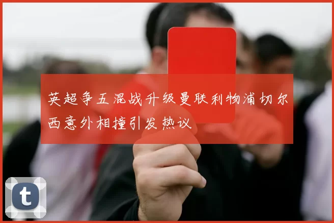 英超争五混战升级曼联利物浦切尔西意外相撞引发热议