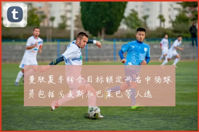 曼联夏季转会目标锁定两名中场球员包括戈麦斯和巴莱巴等人选