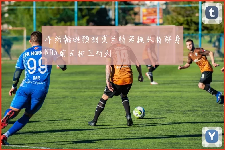 乔约翰逊预测莫兰特若换队将跻身NBA前五控卫行列