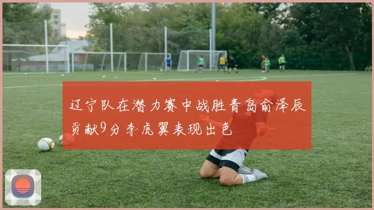 辽宁队在潜力赛中战胜青岛俞泽辰贡献9分李虎翼表现出色