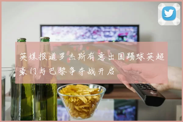 英媒报道罗杰斯有意出国踢球英超豪门与巴黎争夺战开启